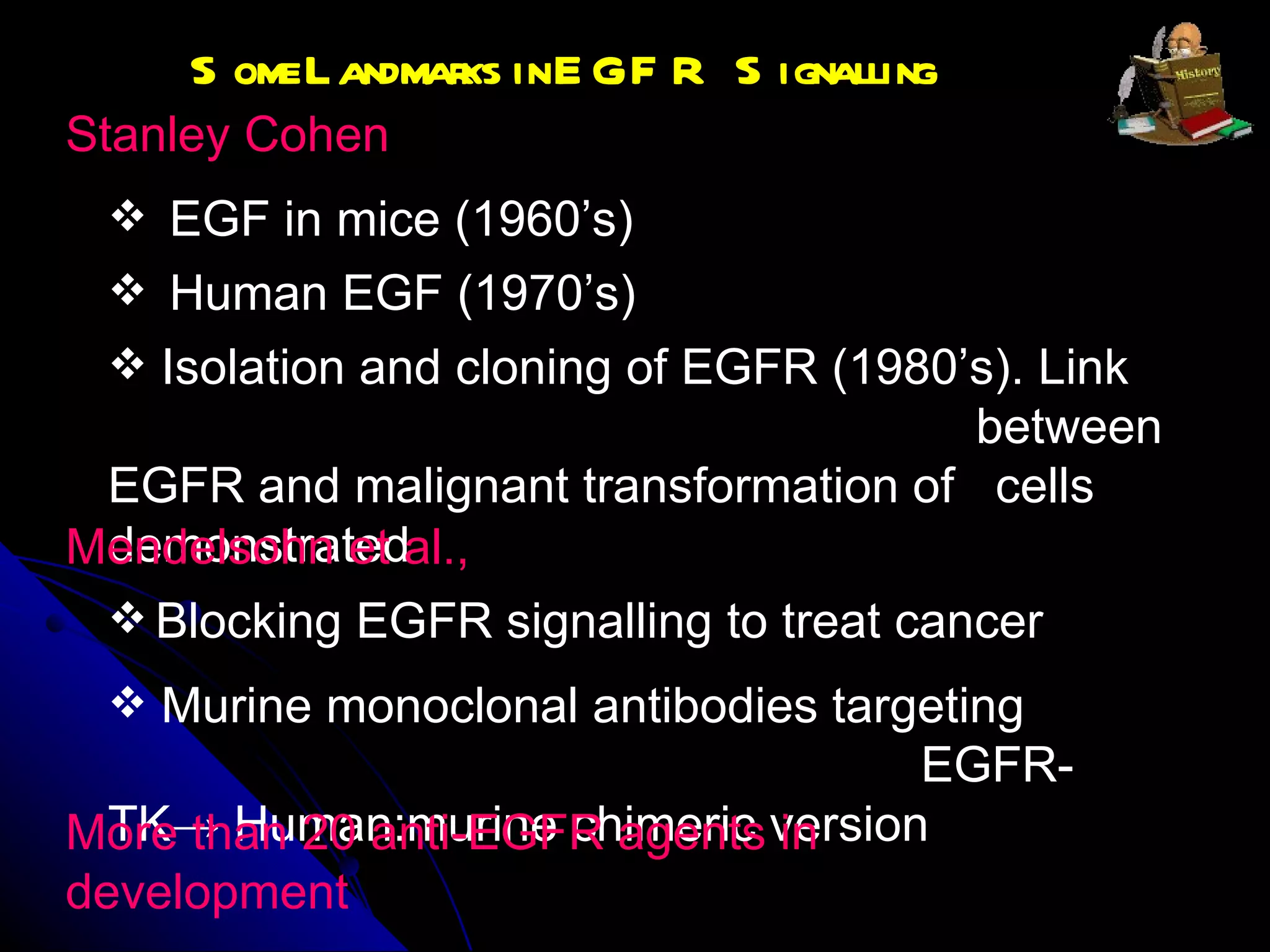 Some Landmarks in EGFR Signalling Stanley Cohen  Human EGF (1970’s) Isolation and cloning of EGFR (1980’s). Link  between EGFR and malignant transformation of  cells demonstrated EGF in mice (1960’s) Mendelsohn et al., Blocking EGFR signalling to treat cancer  Murine monoclonal antibodies targeting  EGFR-TK -> Human:murine chimeric version  More than 20 anti-EGFR agents in development  
