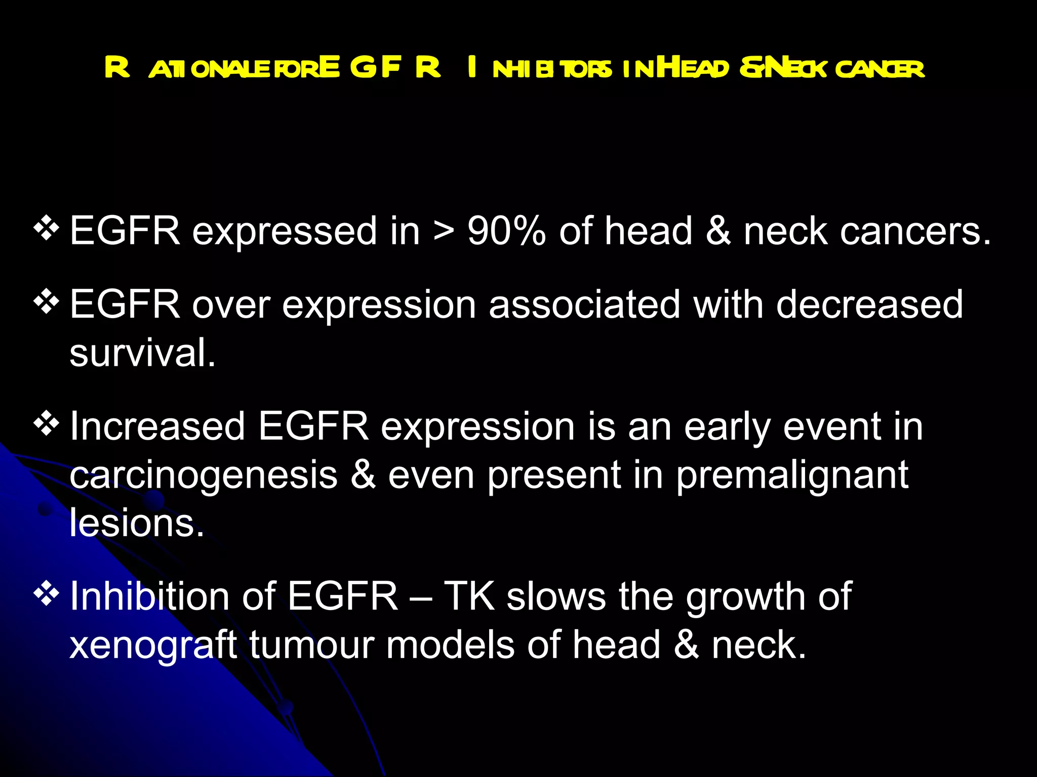 Rationale for EGFR Inhibitors in Head & Neck cancer EGFR expressed in > 90% of head & neck cancers. EGFR over expression associated with decreased survival. Increased EGFR expression is an early event in carcinogenesis & even present in premalignant lesions. Inhibition of EGFR – TK slows the growth of xenograft tumour models of head & neck.  