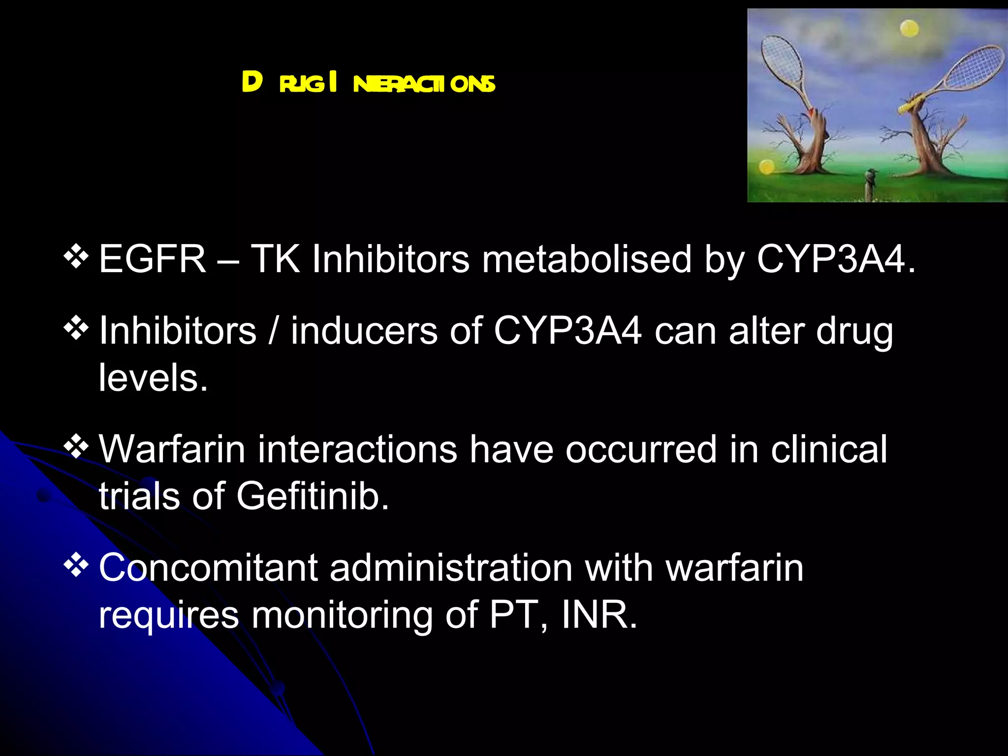 Drug Interactions EGFR – TK Inhibitors metabolised by CYP3A4. Inhibitors / inducers of CYP3A4 can alter drug levels. Warfarin interactions have occurred in clinical trials of Gefitinib. Concomitant administration with warfarin requires monitoring of PT, INR.  