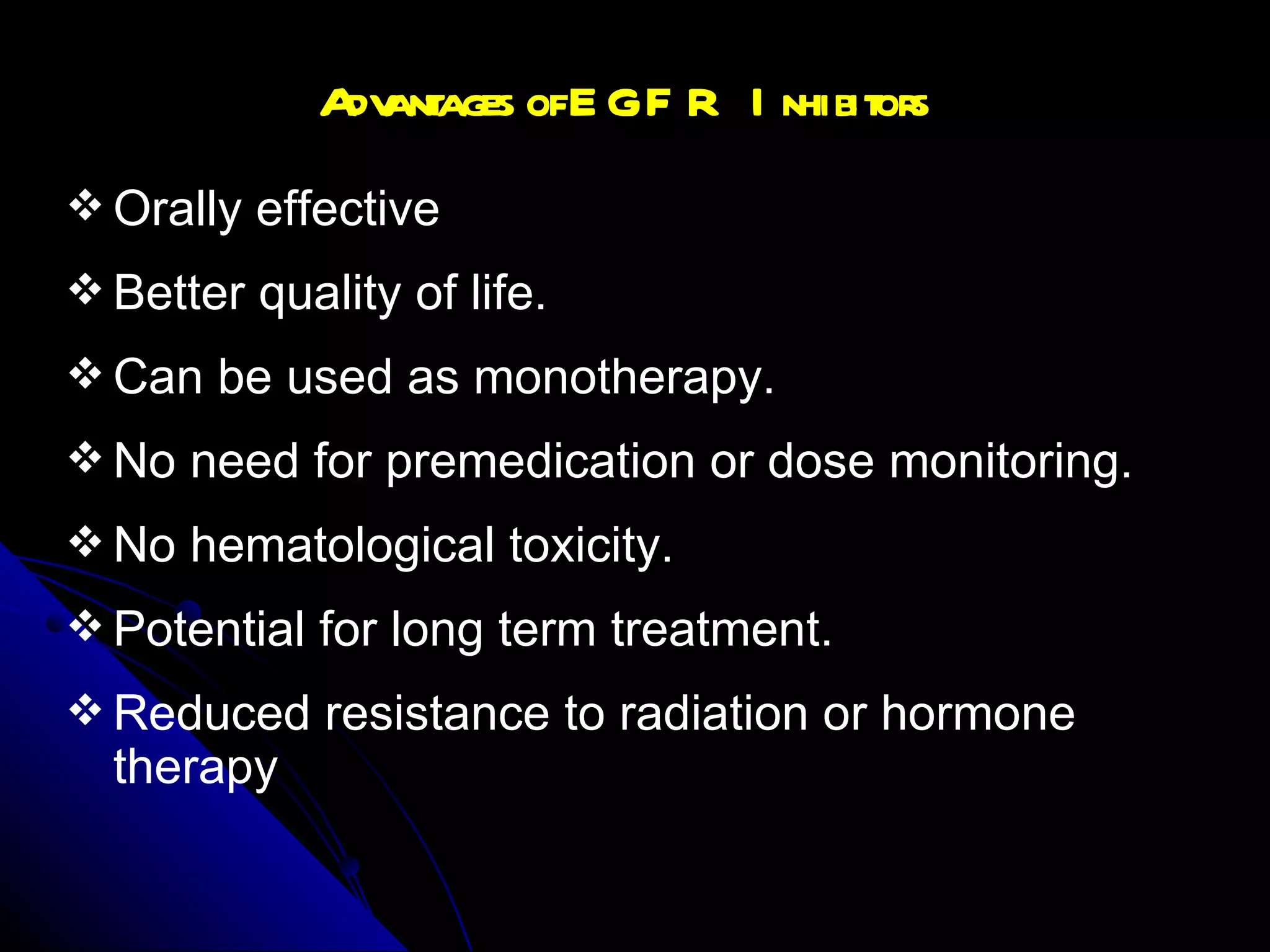 Advantages of EGFR Inhibitors Orally effective Better quality of life. Can be used as monotherapy. No need for premedication or dose monitoring. No hematological toxicity. Potential for long term treatment. Reduced resistance to radiation or hormone therapy 