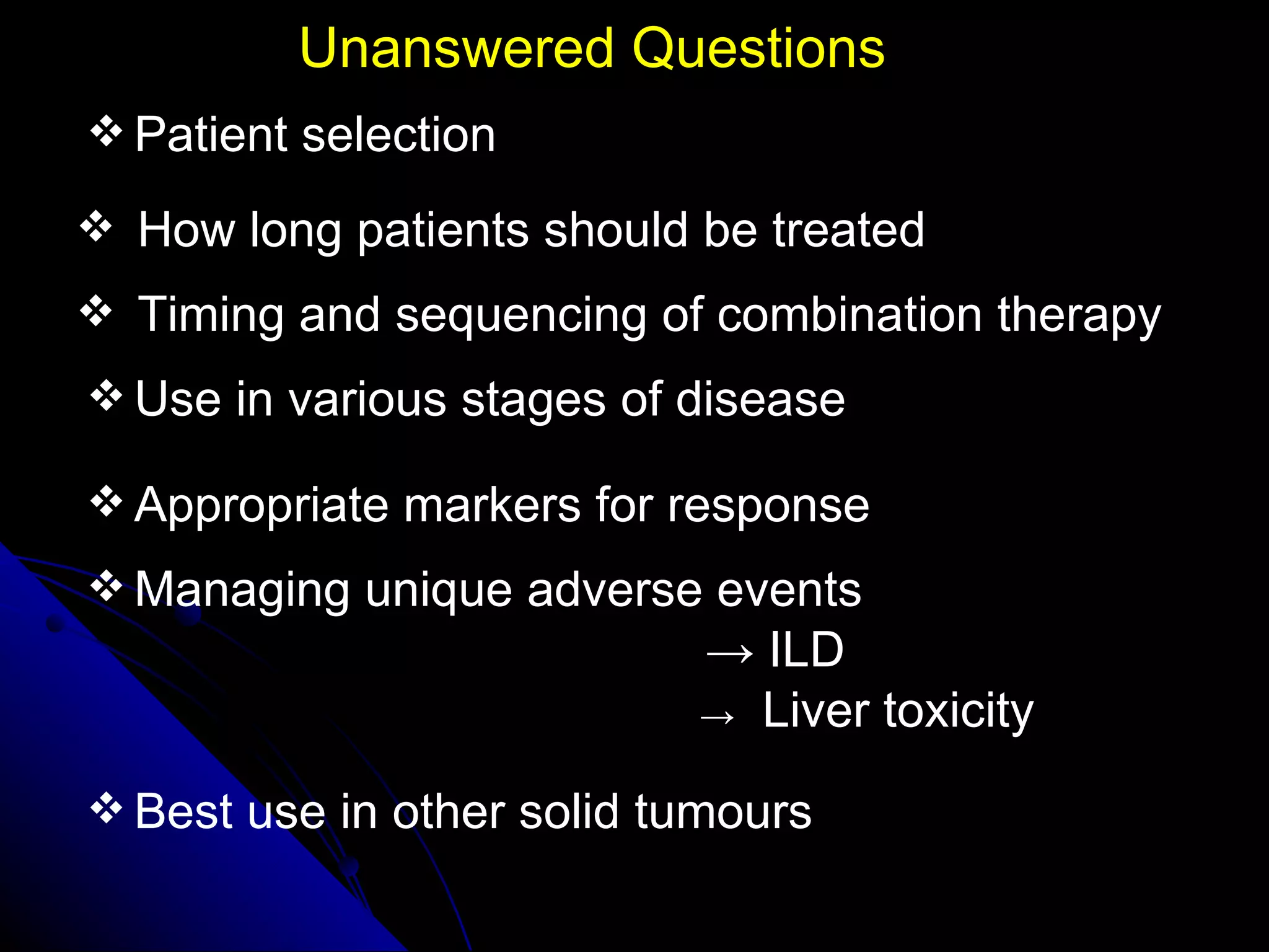 Unanswered Questions Patient selection How long patients should be treated Timing and sequencing of combination therapy Use in various stages of disease Appropriate markers for response Managing unique adverse events ->   ILD ->   Liver toxicity  Best use in other solid tumours 