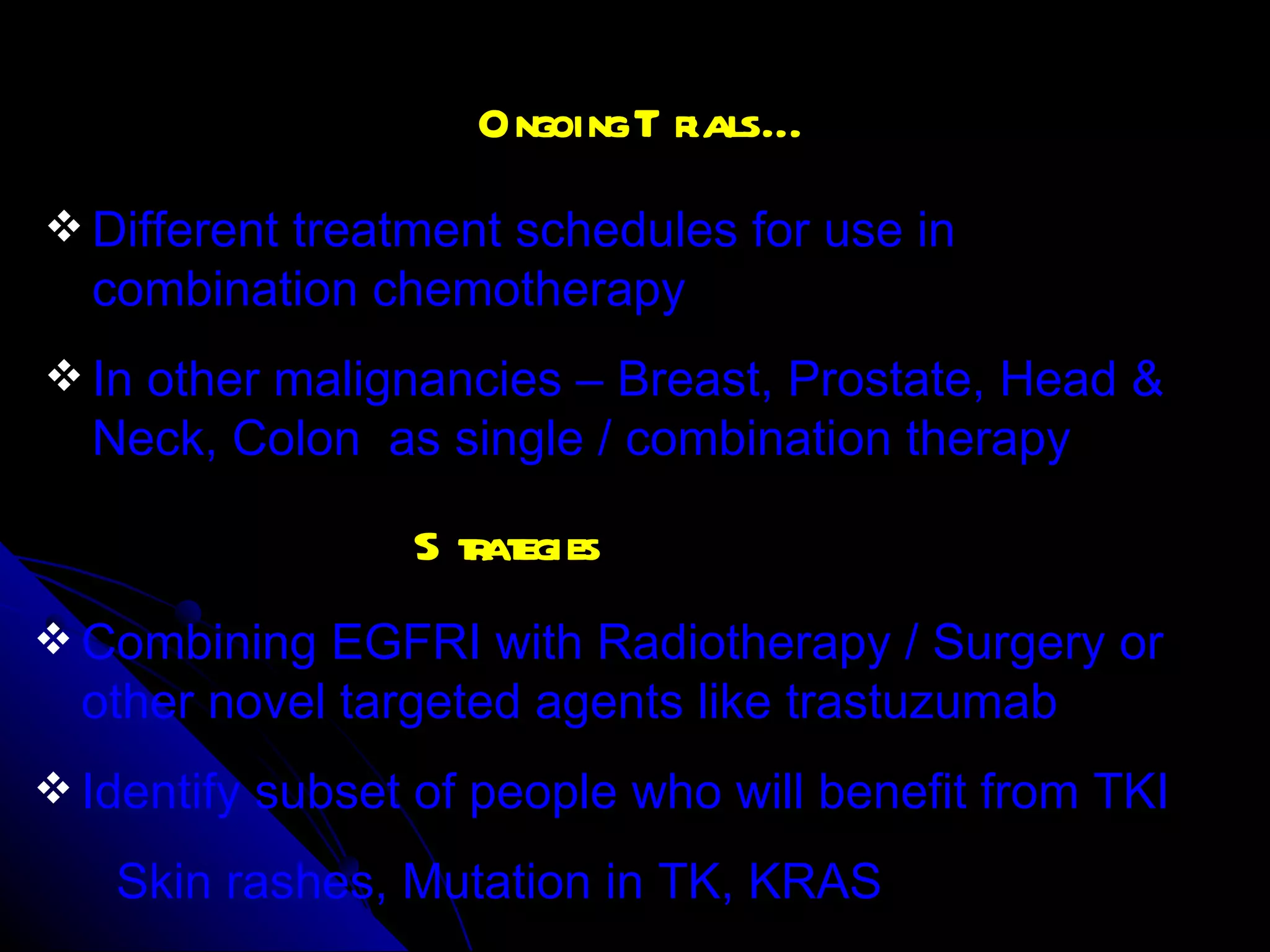 Ongoing Trials… Different treatment schedules for use in combination chemotherapy In other malignancies – Breast, Prostate, Head & Neck, Colon  as single / combination therapy Strategies Combining EGFRI with Radiotherapy / Surgery or other novel targeted agents like trastuzumab Identify subset of people who will benefit from TKI Skin rashes, Mutation in TK, KRAS 