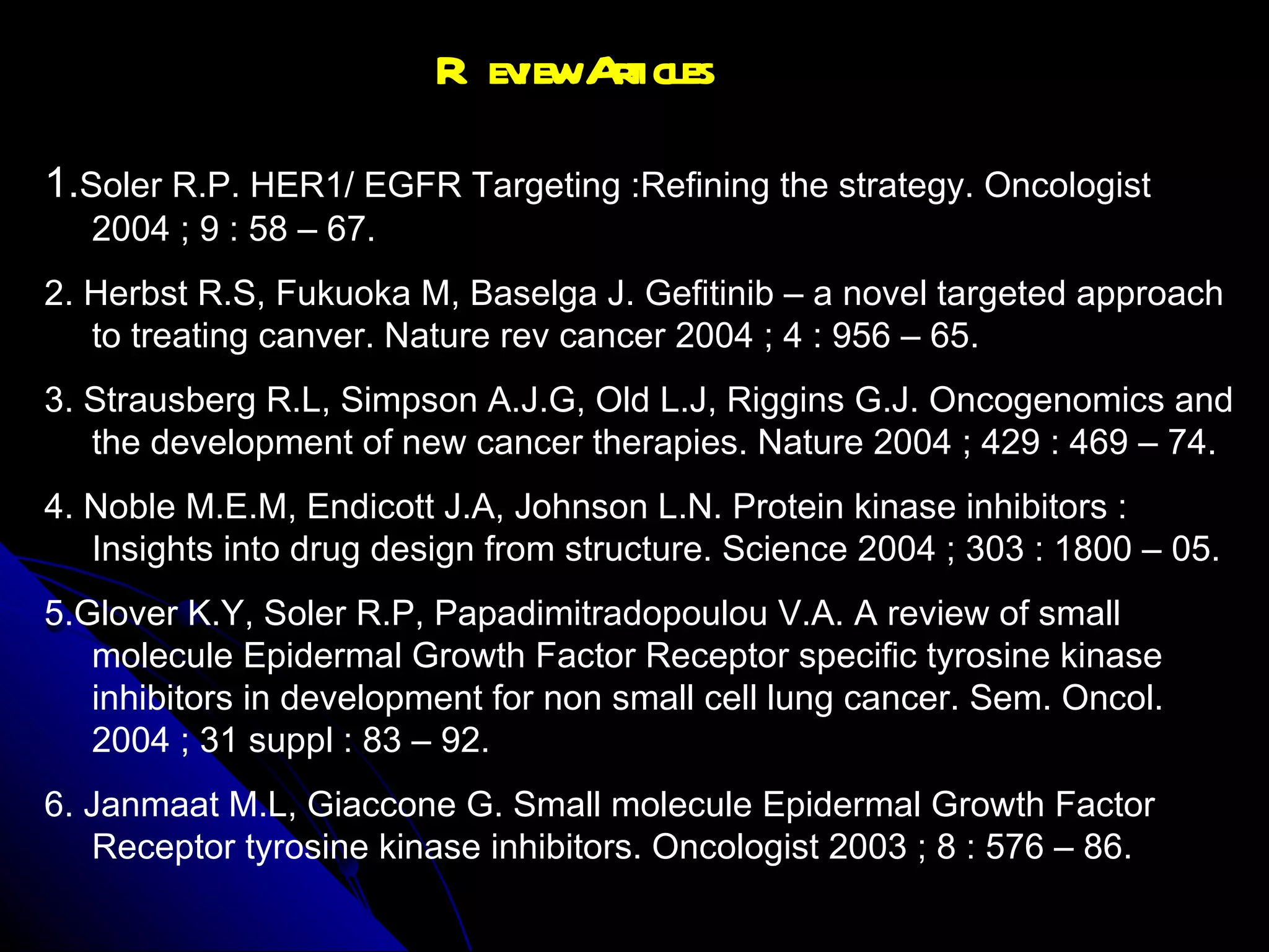 Review Articles 1. Soler R.P. HER1/ EGFR Targeting :Refining the strategy. Oncologist 2004 ; 9 : 58 – 67. 2. Herbst R.S, Fukuoka M, Baselga J. Gefitinib – a novel targeted approach to treating canver. Nature rev cancer 2004 ; 4 : 956 – 65. 3. Strausberg R.L, Simpson A.J.G, Old L.J, Riggins G.J. Oncogenomics and the development of new cancer therapies. Nature 2004 ; 429 : 469 – 74. 4. Noble M.E.M, Endicott J.A, Johnson L.N. Protein kinase inhibitors : Insights into drug design from structure. Science 2004 ; 303 : 1800 – 05. 5.Glover K.Y, Soler R.P, Papadimitradopoulou V.A. A review of small molecule Epidermal Growth Factor Receptor specific tyrosine kinase inhibitors in development for non small cell lung cancer. Sem. Oncol. 2004 ; 31 suppl : 83 – 92.  6. Janmaat M.L, Giaccone G. Small molecule Epidermal Growth Factor Receptor tyrosine kinase inhibitors. Oncologist 2003 ; 8 : 576 – 86.  