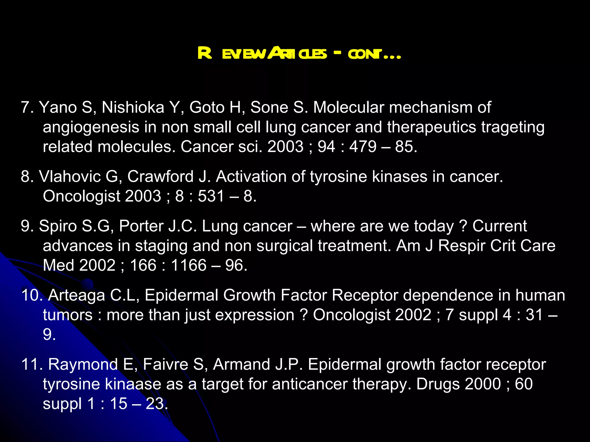 Review Articles – cont … 7. Yano S, Nishioka Y, Goto H, Sone S. Molecular mechanism of angiogenesis in non small cell lung cancer and therapeutics trageting related molecules. Cancer sci. 2003 ; 94 : 479 – 85. 8. Vlahovic G, Crawford J. Activation of tyrosine kinases in cancer. Oncologist 2003 ; 8 : 531 – 8. 9. Spiro S.G, Porter J.C. Lung cancer – where are we today ? Current advances in staging and non surgical treatment. Am J Respir Crit Care Med 2002 ; 166 : 1166 – 96. 10. Arteaga C.L, Epidermal Growth Factor Receptor dependence in human tumors : more than just expression ? Oncologist 2002 ; 7 suppl 4 : 31 – 9. 11. Raymond E, Faivre S, Armand J.P. Epidermal growth factor receptor tyrosine kinaase as a target for anticancer therapy. Drugs 2000 ; 60 suppl 1 : 15 – 23.  