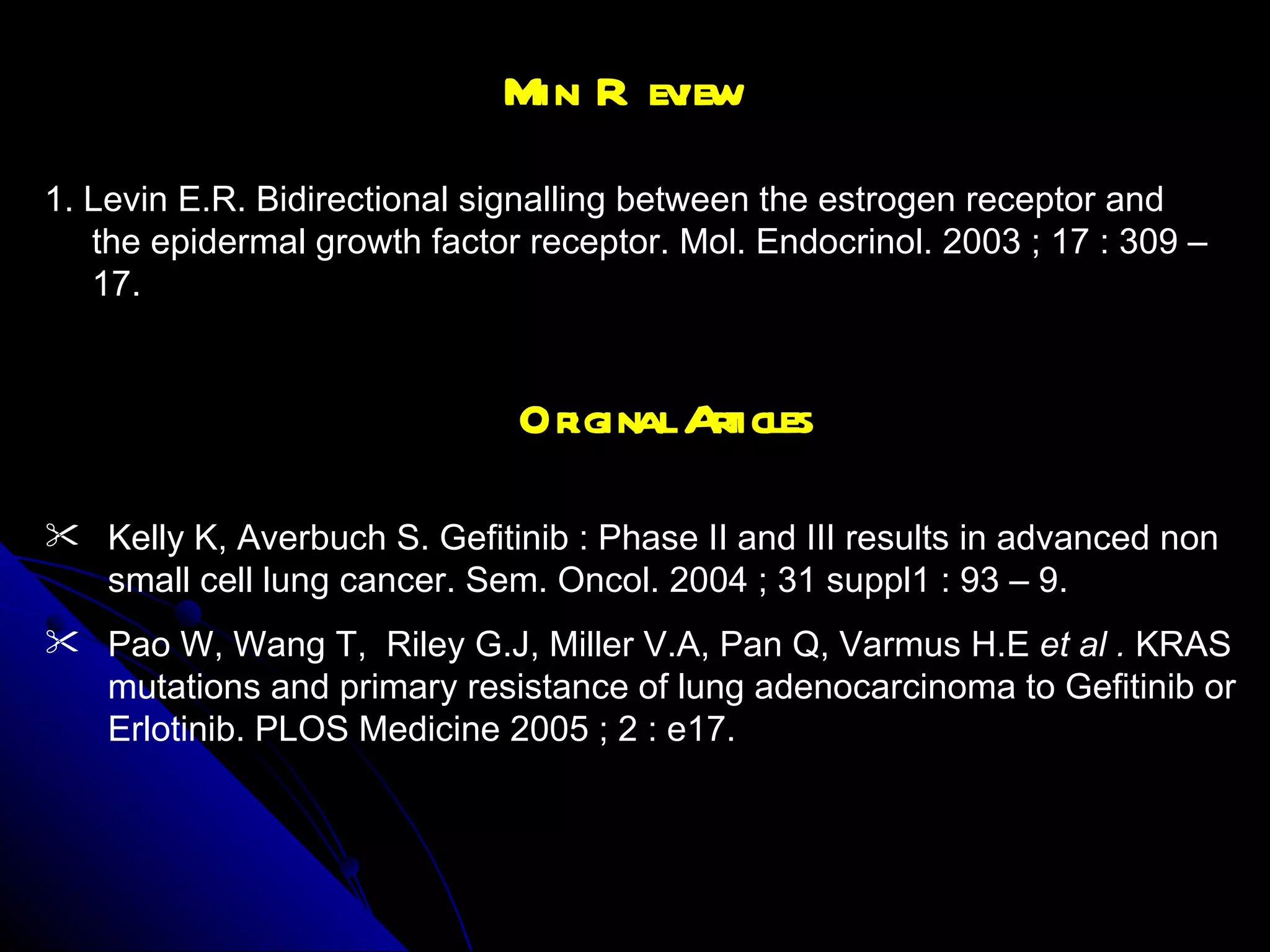 Mini Review 1. Levin E.R. Bidirectional signalling between the estrogen receptor and the epidermal growth factor receptor. Mol. Endocrinol. 2003 ; 17 : 309 – 17. Original Articles Kelly K, Averbuch S. Gefitinib : Phase II and III results in advanced non small cell lung cancer. Sem. Oncol. 2004 ; 31 suppl1 : 93 – 9. Pao W, Wang T,  Riley G.J, Miller V.A, Pan Q, Varmus H.E  et al .  KRAS mutations and primary resistance of lung adenocarcinoma to Gefitinib or Erlotinib. PLOS Medicine 2005 ; 2 : e17.  