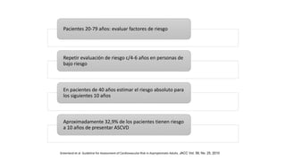 Pacientes 20-79 años: evaluar factores de riesgo
Repetir evaluación de riesgo c/4-6 años en personas de
bajo riesgo
En pacientes de 40 años estimar el riesgo absoluto para
los siguientes 10 años
Aproximadamente 32,9% de los pacientes tienen riesgo
a 10 años de presentar ASCVD
Greenland et al. Guideline for Assessment of Cardiovascular Risk in Asymptomatic Adults. JACC Vol. 56, No. 25, 2010
 