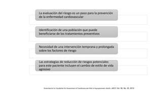 La evaluación del riesgo es un paso para la prevención
de la enfermedad cardiovascular
Identificación de una población que puede
beneficiarse de los tratamientos preventivos
Necesidad de una intervención temprana y prolongada
sobre los factores de riesgo
Las estrategias de reducción de riesgos potenciales
para este paciente incluyen el cambio de estilo de vida
agresivo
Greenland et al. Guideline for Assessment of Cardiovascular Risk in Asymptomatic Adults. JACC Vol. 56, No. 25, 2010
 