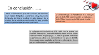 En conclusión……..
CRP se ha demostrado que induce infarto de miocardio
en un modelo de ligadura coronaria de rata y el aumento
de tamaño del infarto cerebral en ratas después de la
oclusión de la arteria cerebral media. En este sentido,
están surgiendo nuevas e interesantes datos.
Si CRP contribuye a la inestabilidad de la placa y la
génesis de la AEC, a continuación, la modulación
de la PCR en el entorno de SCA puede resultar
beneficioso.
La reducción concomitante de LDL y CRP con la terapia con
estatinas dado lugar a un mayor beneficio en los puntos finales
cardiovasculares, mayor apoyo a la idea de que PCR podría ser
un participante activo en la aterotrombosis y la génesis de ACS.
Sin embargo, estos resultados preliminares interesantes tienen
que ser confirmados en estudios futuros.
 