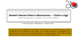 Uno de los temas más debatidos en la medicina cardiovascular es si la proteína C-reactiva (CRP), un
componente de la respuesta de fase aguda, es un factor causal en la patogénesis de la
atherosclerosis.1,2 Si es así, las consecuencias podrían ser de largo alcance e incluir nuevos enfoques
para la prevención y tratamiento de infarto de miocardio y accidente cerebrovascular.
 