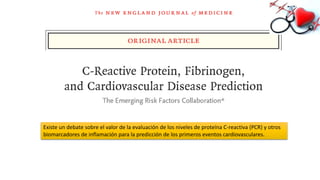 Existe un debate sobre el valor de la evaluación de los niveles de proteína C-reactiva (PCR) y otros
biomarcadores de inflamación para la predicción de los primeros eventos cardiovasculares.
 