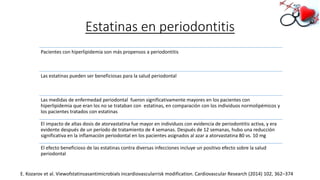 Estatinas en periodontitis
Pacientes con hiperlipidemia son más propensos a periodontitis
Las estatinas pueden ser beneficiosas para la salud periodontal
Las medidas de enfermedad periodontal fueron significativamente mayores en los pacientes con
hiperlipidemia que eran los no se trataban con estatinas, en comparación con los individuos normolipémicos y
los pacientes tratados con estatinas
El impacto de altas dosis de atorvastatina fue mayor en individuos con evidencia de periodontitis activa, y era
evidente después de un período de tratamiento de 4 semanas. Después de 12 semanas, hubo una reducción
significativa en la inflamación periodontal en los pacientes asignados al azar a atorvastatina 80 vs. 10 mg
El efecto beneficioso de las estatinas contra diversas infecciones incluye un positivo efecto sobre la salud
periodontal
E. Kozarov et al. Viewofstatinsasantimicrobials incardiovascularrisk modification. Cardiovascular Research (2014) 102, 362–374
 