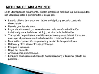 MEDIDAS DE AISLAMIENTO
En la utilización de aislamiento, existen diferentes medidas las cuales pueden
ser utilizadas solas o combinadas y éstas son:

 Lavado clínico de manos con jabón antiséptico y secado con toalla
  desechable.
 Uso de guantes de látex.
 Lugar de aislamiento, si se realizará en sala común o habitación
  individual y características del flujo del aire de la habitación.
 Transporte de pacientes, medidas especiales que se deberá tomar en
  caso que el paciente sea trasladado intra o interinstitucional.
 Mascarillas, protección respiratoria y ocular, lentes protectores.
 Delantal y otros elementos de protección.
 Equipos e insumos.
 Ropa del paciente.
 Artículos para alimentación.
 Limpieza concurrente (durante la hospitalización) y Terminal (al alta del
  paciente).
 