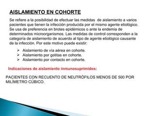 AISLAMIENTO EN COHORTE
 Se refiere a la posibilidad de efectuar las medidas de aislamiento a varios
 pacientes que tienen la infección producida por el mismo agente etiológico.
 Se usa de preferencia en brotes epidémicos o ante la endemia de
 determinados microorganismos. Las medidas de control corresponden a la
 categoría de aislamiento de acuerdo al tipo de agente etiológico causante
 de la infección. Por este motivo puede existir:
      Aislamiento de vía aérea en cohorte.
      Aislamiento por gotitas en cohorte.
      Aislamiento por contacto en cohorte.

 Indicaciones de aislamiento inmunosuprimidos:

PACIENTES CON RECUENTO DE NEUTRÓFILOS MENOS DE 500 POR
MILÍMETRO CÚBICO.
 