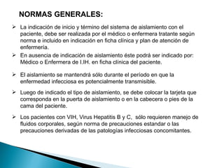 NORMAS GENERALES:
 La indicación de inicio y término del sistema de aislamiento con el
  paciente, debe ser realizada por el médico o enfermera tratante según
  norma e incluido en indicación en ficha clínica y plan de atención de
  enfermería.
 En ausencia de indicación de aislamiento éste podrá ser indicado por:
  Médico o Enfermera de I.IH. en ficha clínica del paciente.

 El aislamiento se mantendrá sólo durante el período en que la
  enfermedad infecciosa es potencialmente transmisible.
 Luego de indicado el tipo de aislamiento, se debe colocar la tarjeta que
  corresponda en la puerta de aislamiento o en la cabecera o pies de la
  cama del paciente.
 Los pacientes con VIH, Virus Hepatitis B y C, sólo requieren manejo de
  fluidos corporales, según norma de precauciones estandar o las
  precauciones derivadas de las patologías infecciosas concomitantes.
 