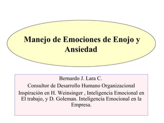 Manejo de Emociones de Enojo y
Ansiedad
Bernardo J. Lara C.
Consultor de Desarrollo Humano Organizacional
Inspiración en H. Weinsinger , Inteligencia Emocional en
El trabajo, y D. Goleman. Inteligencia Emocional en la
Empresa.
 