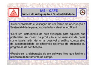 IAS – CAFÉ
         Índice de Adequação à Sustentabilidade


•Desenvolvimento e validação de um Índice de Adequação à
Sustentabilidade para propriedades cafeeiras no Brasil.

•Será um instrumento de auto-avaliação para aqueles que
pretendem se inserir na produção e no mercado de cafés
sustentáveis, além de tornar possível a análise comparativa
da sustentabilidade de diferentes sistemas de produção ou
programas de certificação.

•Propõe-se a elaboração de um software livre que facilite a
utilização da ferramenta no campo.
 