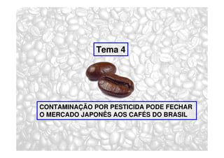 Tema 4




CONTAMINAÇÃO POR PESTICIDA PODE FECHAR
O MERCADO JAPONÊS AOS CAFÉS DO BRASIL
 