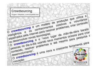 a
                                                                        tiliza
                                                                que u tários
                                                     pro dução       volun
                                                  e             e                o
                                       m od elo d oletivos              o  nteúd
                                 um                 c            criar c
                       g é               m  entos problemas,
         wds ourcin s conheci solver                                         barata
                                                                                    :
                                            e
O cro cia e o rnet para r .                                            ra
                                                                de-ob ara criar
     ligên             i nt e              gias            mão-          p
inte        os   pel a            te cnolo       g ar da s ociosos quisa e
      alhad lver novas                     vo lu omento            r a pe
                                                                           s
 e sp         o                     o “ no eus m               pa
 ou d   esenv urcing é                    o  s           esm o
           w d so             i a  usand s e até m                             para
                                                                                      a
  O cro no dia-a-d problema                                       rramen
                                                                            ta
         soas resolver                                     nte fe
   pes       o ,                                 e   cresce
    co  nteúd imento”.                      nova
            volv                  é uma
    desen dsourcing
             w
      O cro o.
              ã
       inovaç
 