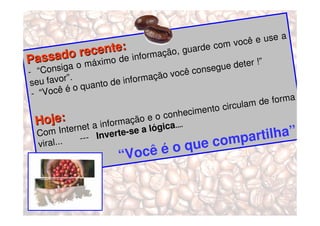 a
                                                            oc ê e use
                              :                    e com v
               o recente e informação, guard
Passada o máximo d                                               !”
            ig                                        g ue deter
- “Cons                                   vo cê conse
 seu fav   or”.                 formação
                    ua nto de in
 - “Vo  cê é o q
                                                             lam  de forma
                                                  ento circu
                                          onhecim
  H  oje:                   rm ação e o
                                        c
                   et a info         lógica....
                                                                   tilha”.
               ern
   Com Int               verte-se
                                   a
   vira l...      ---  In
                                                que c  ompar
                        “Você é o
 