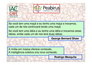 Se você tem uma maçã e eu tenho uma maça e trocamos,
cada um de nós continuará tendo uma maçã.
Se você tem uma idéia e eu tenho uma idéia e trocamos estas
idéias, então cada um de nos terá duas idéias.
                                     George Bernard Shaw



A mídia em massa oferece conteúdo.
A inteligência coletiva cria novo conteúdo.
                                        Rodrigo Mesquita
 