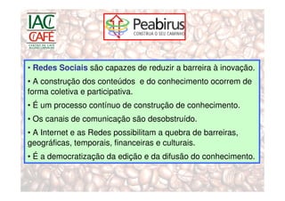 • Redes Sociais são capazes de reduzir a barreira à inovação.
• A construção dos conteúdos e do conhecimento ocorrem de
forma coletiva e participativa.
• É um processo contínuo de construção de conhecimento.
• Os canais de comunicação são desobstruído.
• A Internet e as Redes possibilitam a quebra de barreiras,
geográficas, temporais, financeiras e culturais.
• É a democratização da edição e da difusão do conhecimento.
 