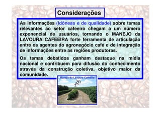 Considerações
As informações (Idôneas e de qualidade) sobre temas
relevantes ao setor cafeeiro chegam a um número
exponencial de usuários, tornando o MANEJO da
LAVOURA CAFEEIRA forte ferramenta de articulação
entre os agentes do agronegócio café e de integração
de informações entre as regiões produtoras.
Os temas debatidos ganham destaque na mídia
nacional e contribuem para difusão do conhecimento
através da construção coletiva, objetivo maior da
comunidade.
 