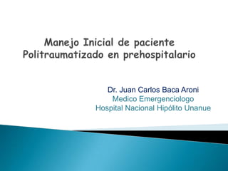ManejoInicial de paciente Politraumatizado en prehospitalario Dr. Juan Carlos Baca Aroni  Medico Emergenciologo  Hospital Nacional Hipólito Unanue 