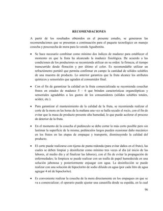 96
RECOMENDACIONES
A partir de los resultados obtenidos en el presente estudio, se generaron las
recomendaciones que se presentan a continuación para el paquete tecnológico en manejo
cosecha y poscosecha de mora para la vereda Aguabonita.
 Se hace necesario combinar como mínimo dos índices de madurez para establecer el
momento en que la fruta ha alcanzado la madurez fisiológica. De acuerdo a las
condiciones de los productores se recomienda utilizar en su orden: la firmeza, el tiempo
transcurrido desde floración y por último el color. Es recomendable utilizar un
refractómetro portátil que permita confirmar en campo la cantidad de sólidos solubles
de una muestra de producto. Lo anterior garantiza que la fruta alcance los atributos
químicos y sensoriales que agraden al consumidor final.
 Con el fin de garantizar la calidad en la fruta comercializada se recomienda cosechar
frutos en estados de madurez 5 – 6 que brinden características organolépticas y
sensoriales agradables a los gustos de los consumidores (sólidos solubles totales,
acidez, etc.).
 Para garantizar el mantenimiento de la calidad de la fruta, se recomienda realizar el
corte de la mora en las horas de la mañana una vez se halla secado el rocío, con el fin de
evitar que la masa de producto presente alta humedad, lo que puede acelerar el proceso
de deterior de la fruta.
 En el momento de la cosecha el pedúnculo se debe cortar lo más corto posible pero sin
lastimar la superficie de la misma; pedúnculos largos pueden ocasionar daño mecánico
en los frutos en las etapas de empaque y transporte, disminuyendo la calidad del
producto.
 El corte puede realizarse con tijeras de punta redonda (para evitar daños en el fruto), las
cuales se deben limpiar y desinfectar como mínimo tres veces al día (al inicio de las
labores, al medio día y al finalizar las labores), con el fin de evitar la propagación de
enfermedades; la limpieza se puede realizar con un toalla de papel humedecida en una
solución jabonosa y posteriormente enjuagar con agua. La desinfección se puede
realizar con una solución de hipoclorito de sodio diluido en agua (por cada litro de agua
agregar 4 ml de hipoclorito).
 Es conveniente realizar la cosecha de la mora directamente en los empaques en que se
va a comercializar; el operario puede ajustar una canastilla desde su espalda, en la cual
 