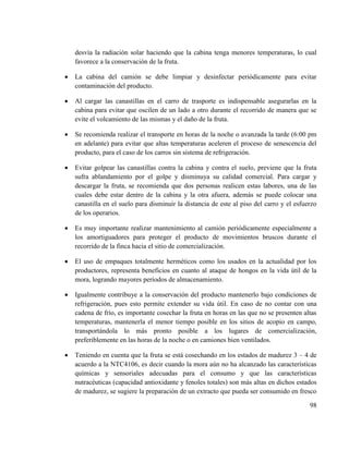 98
desvía la radiación solar haciendo que la cabina tenga menores temperaturas, lo cual
favorece a la conservación de la fruta.
 La cabina del camión se debe limpiar y desinfectar periódicamente para evitar
contaminación del producto.
 Al cargar las canastillas en el carro de trasporte es indispensable asegurarlas en la
cabina para evitar que oscilen de un lado a otro durante el recorrido de manera que se
evite el volcamiento de las mismas y el daño de la fruta.
 Se recomienda realizar el transporte en horas de la noche o avanzada la tarde (6:00 pm
en adelante) para evitar que altas temperaturas aceleren el proceso de senescencia del
producto, para el caso de los carros sin sistema de refrigeración.
 Evitar golpear las canastillas contra la cabina y contra el suelo, previene que la fruta
sufra ablandamiento por el golpe y disminuya su calidad comercial. Para cargar y
descargar la fruta, se recomienda que dos personas realicen estas labores, una de las
cuales debe estar dentro de la cabina y la otra afuera, además se puede colocar una
canastilla en el suelo para disminuir la distancia de este al piso del carro y el esfuerzo
de los operarios.
 Es muy importante realizar mantenimiento al camión periódicamente especialmente a
los amortiguadores para proteger el producto de movimientos bruscos durante el
recorrido de la finca hacia el sitio de comercialización.
 El uso de empaques totalmente herméticos como los usados en la actualidad por los
productores, representa beneficios en cuanto al ataque de hongos en la vida útil de la
mora, logrando mayores períodos de almacenamiento.
 Igualmente contribuye a la conservación del producto mantenerlo bajo condiciones de
refrigeración, pues esto permite extender su vida útil. En caso de no contar con una
cadena de frío, es importante cosechar la fruta en horas en las que no se presenten altas
temperaturas, mantenerla el menor tiempo posible en los sitios de acopio en campo,
transportándola lo más pronto posible a los lugares de comercialización,
preferiblemente en las horas de la noche o en camiones bien ventilados.
 Teniendo en cuenta que la fruta se está cosechando en los estados de madurez 3 – 4 de
acuerdo a la NTC4106, es decir cuando la mora aún no ha alcanzado las características
químicas y sensoriales adecuadas para el consumo y que las características
nutracéuticas (capacidad antioxidante y fenoles totales) son más altas en dichos estados
de madurez, se sugiere la preparación de un extracto que pueda ser consumido en fresco
 