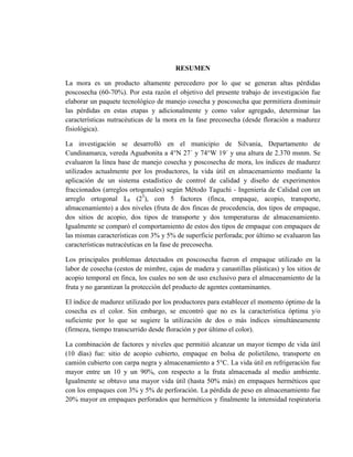 RESUMEN
La mora es un producto altamente perecedero por lo que se generan altas pérdidas
poscosecha (60-70%). Por esta razón el objetivo del presente trabajo de investigación fue
elaborar un paquete tecnológico de manejo cosecha y poscosecha que permitiera disminuir
las pérdidas en estas etapas y adicionalmente y como valor agregado, determinar las
características nutracéuticas de la mora en la fase precosecha (desde floración a madurez
fisiológica).
La investigación se desarrolló en el municipio de Silvania, Departamento de
Cundinamarca, vereda Aguabonita a 4°N 27´ y 74°W 19´ y una altura de 2.370 msnm. Se
evaluaron la línea base de manejo cosecha y poscosecha de mora, los índices de madurez
utilizados actualmente por los productores, la vida útil en almacenamiento mediante la
aplicación de un sistema estadístico de control de calidad y diseño de experimentos
fraccionados (arreglos ortogonales) según Método Taguchi - Ingeniería de Calidad con un
arreglo ortogonal L8 (25
), con 5 factores (finca, empaque, acopio, transporte,
almacenamiento) a dos niveles (fruta de dos fincas de procedencia, dos tipos de empaque,
dos sitios de acopio, dos tipos de transporte y dos temperaturas de almacenamiento.
Igualmente se comparó el comportamiento de estos dos tipos de empaque con empaques de
las mismas características con 3% y 5% de superficie perforada; por último se evaluaron las
características nutracéuticas en la fase de precosecha.
Los principales problemas detectados en poscosecha fueron el empaque utilizado en la
labor de cosecha (cestos de mimbre, cajas de madera y canastillas plásticas) y los sitios de
acopio temporal en finca, los cuales no son de uso exclusivo para el almacenamiento de la
fruta y no garantizan la protección del producto de agentes contaminantes.
El índice de madurez utilizado por los productores para establecer el momento óptimo de la
cosecha es el color. Sin embargo, se encontró que no es la característica óptima y/o
suficiente por lo que se sugiere la utilización de dos o más índices simultáneamente
(firmeza, tiempo transcurrido desde floración y por último el color).
La combinación de factores y niveles que permitió alcanzar un mayor tiempo de vida útil
(10 días) fue: sitio de acopio cubierto, empaque en bolsa de polietileno, transporte en
camión cubierto con carpa negra y almacenamiento a 5°C. La vida útil en refrigeración fue
mayor entre un 10 y un 90%, con respecto a la fruta almacenada al medio ambiente.
Igualmente se obtuvo una mayor vida útil (hasta 50% más) en empaques herméticos que
con los empaques con 3% y 5% de perforación. La pérdida de peso en almacenamiento fue
20% mayor en empaques perforados que herméticos y finalmente la intensidad respiratoria
 