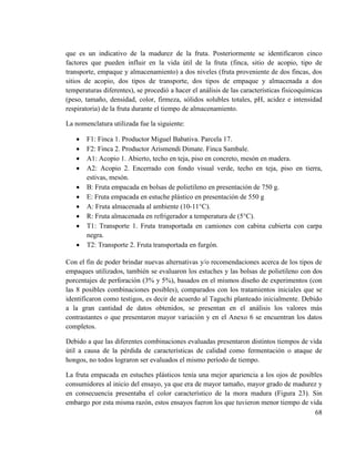 68
que es un indicativo de la madurez de la fruta. Posteriormente se identificaron cinco
factores que pueden influir en la vida útil de la fruta (finca, sitio de acopio, tipo de
transporte, empaque y almacenamiento) a dos niveles (fruta proveniente de dos fincas, dos
sitios de acopio, dos tipos de transporte, dos tipos de empaque y almacenada a dos
temperaturas diferentes), se procedió a hacer el análisis de las características fisicoquímicas
(peso, tamaño, densidad, color, firmeza, sólidos solubles totales, pH, acidez e intensidad
respiratoria) de la fruta durante el tiempo de almacenamiento.
La nomenclatura utilizada fue la siguiente:
 F1: Finca 1. Productor Miguel Babativa. Parcela 17.
 F2: Finca 2. Productor Arismendi Dimate. Finca Sambale.
 A1: Acopio 1. Abierto, techo en teja, piso en concreto, mesón en madera.
 A2: Acopio 2. Encerrado con fondo visual verde, techo en teja, piso en tierra,
estivas, mesón.
 B: Fruta empacada en bolsas de polietileno en presentación de 750 g.
 E: Fruta empacada en estuche plástico en presentación de 550 g
 A: Fruta almacenada al ambiente (10-11°C).
 R: Fruta almacenada en refrigerador a temperatura de (5°C).
 T1: Transporte 1. Fruta transportada en camiones con cabina cubierta con carpa
negra.
 T2: Transporte 2. Fruta transportada en furgón.
Con el fin de poder brindar nuevas alternativas y/o recomendaciones acerca de los tipos de
empaques utilizados, también se evaluaron los estuches y las bolsas de polietileno con dos
porcentajes de perforación (3% y 5%), basados en el mismos diseño de experimentos (con
las 8 posibles combinaciones posibles), comparados con los tratamientos iniciales que se
identificaron como testigos, es decir de acuerdo al Taguchi planteado inicialmente. Debido
a la gran cantidad de datos obtenidos, se presentan en el análisis los valores más
contrastantes o que presentaron mayor variación y en el Anexo 6 se encuentran los datos
completos.
Debido a que las diferentes combinaciones evaluadas presentaron distintos tiempos de vida
útil a causa de la pérdida de características de calidad como fermentación o ataque de
hongos, no todos lograron ser evaluados el mismo período de tiempo.
La fruta empacada en estuches plásticos tenía una mejor apariencia a los ojos de posibles
consumidores al inicio del ensayo, ya que era de mayor tamaño, mayor grado de madurez y
en consecuencia presentaba el color característico de la mora madura (Figura 23). Sin
embargo por esta misma razón, estos ensayos fueron los que tuvieron menor tiempo de vida
 