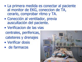 La primera medida es conectar al paciente al monitor de EKG, coneccion de TA, cerarlo, comprobar ritmo y TA. Conección al ventilador, previa auscultación del paciente. Verificacion de las vias centrales, perifericas, cateteres y drenajes Verificar dosis de farmacos 
