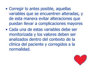Corregir lo antes posible, aquellas variables que se encuentren alteradas, y de esta manera evitar alteraciones que puedan llevar a complicaciones mayores Cada una de estas variables debe ser monitorizada y los valores deben ser analizados dentro del contexto de la clinica del paciente y corregidos a la normalidad. 