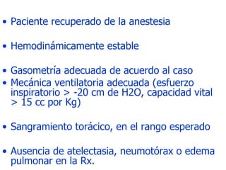 Paciente recuperado de la anestesia  Hemodinámicamente estable Gasometría adecuada de acuerdo al caso  Mecánica ventilatoria adecuada (esfuerzo inspiratorio > -20 cm de H2O, capacidad vital > 15 cc por Kg)  Sangramiento torácico, en el rango esperado  Ausencia de atelectasia, neumotórax o edema pulmonar en la Rx.  