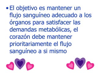 El objetivo es mantener un flujo sanguíneo adecuado a los órganos para satisfacer las demandas metabólicas, el corazón debe mantener prioritariamente el flujo sanguíneo a si mismo 