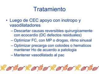 Tratamiento Luego de CEC apoyo con inotropo y vasodilatadores Descartar causas reversibles quirurgicamente con ecocardio (DC defectos residuales) Optimizar FC, con MP o drogas, ritmo sinusal Optimizar precarga con coloides o hematicos mantener Ho de acuerdo a patologia Mantener vasodilatado al pac 