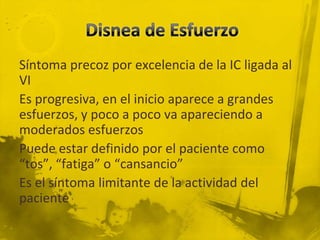 Síntoma precoz por excelencia de la IC ligada al
VI
Es progresiva, en el inicio aparece a grandes
esfuerzos, y poco a poco va apareciendo a
moderados esfuerzos
Puede estar definido por el paciente como
“tos”, “fatiga” o “cansancio”
Es el síntoma limitante de la actividad del
paciente
 