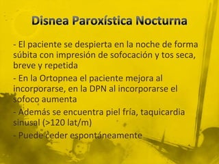 - El paciente se despierta en la noche de forma
súbita con impresión de sofocación y tos seca,
breve y repetida
- En la Ortopnea el paciente mejora al
incorporarse, en la DPN al incorporarse el
sofoco aumenta
- Además se encuentra piel fría, taquicardia
sinusal (>120 lat/m)
- Puede ceder espontáneamente
 