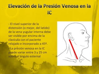 - El nivel superior de la
distensión (o mejor, del latido)
de la vena yugular interna debe
ser visible por encima de la
clavícula con el paciente
relajado e incorporado a 45º.
- La presión venosa en la IC
puede variar entre 3 y 25 cm
sobre el ángulo esternal
 
