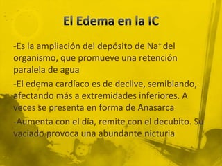 -Es la ampliación del depósito de Na+ del
organismo, que promueve una retención
paralela de agua
-El edema cardíaco es de declive, semiblando,
afectando más a extremidades inferiores. A
veces se presenta en forma de Anasarca
-Aumenta con el día, remite con el decubito. Su
vaciado provoca una abundante nicturia
 