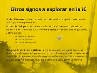 - Pulso Alternante: Es un pulso rítmico, de latidos desiguales, alternando
ondas grandes y pequeñas
- Ritmo de Galope: Consiste en la adicción de un extratono diastólico,
producido por un tercer o cuarto tono patológico. Es un signo de gravedad.
Distinguimos:
           Galope presistólico
           Galope diastólico
           Galope de sumación


Respiración de Cheyne-Stokes: es una respiración periódica con fases
alternativas de apnea e hiperapnea. La transición es gradual. La apnea es de
menos de 15 segundos, después empieza levemente, para ir aumentando
hasta alcanzar la hiperapnea. El ciclo completo suele durar un minuto
 