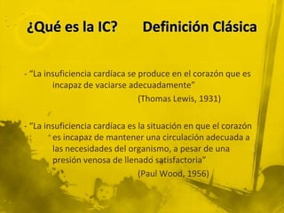 - “La insuficiencia cardíaca se produce en el corazón que es
        incapaz de vaciarse adecuadamente”
                                (Thomas Lewis, 1931)

- “La insuficiencia cardíaca es la situación en que el corazón
        es incapaz de mantener una circulación adecuada a
        las necesidades del organismo, a pesar de una
        presión venosa de llenado satisfactoria”
                                (Paul Wood, 1956)
 
