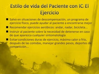  Salvo en situaciones de descompensación, un programa de
  ejercicio físico, puede ayudar al paciente a encontrarse mejor
 Recomendar ejercicios aeróbicos: andar, nadar, bicicleta...
 Instruir al paciente sobre la necesidad de detenerse en caso
  de que aparezca cualquier sintomatología
 Evitar condiciones duras de ejercicio, máximo calor o frío,
  después de las comidas, manejar grandes pesos, deportes de
  competición...
 