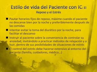  Pautar horarios fijos de reposo, máxime cuando el paciente
  no descanse bien por la noche y preferiblemente después de
  las comidas
 Intentar evitar la toma del diurético por la noche, para
  facilitar el descanso
 Instruir al paciente sobre la conveniencia de controlar su
  ansiedad, invitándolo a practicar métodos de relajación y a
  huir, dentro de sus posibilidades de situaciones de estrés
 El control del estrés debe hacerse extensivo al entorno del
  paciente (familia, cuidadores, médico...)
 