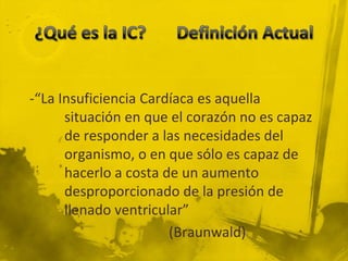 -“La Insuficiencia Cardíaca es aquella
      situación en que el corazón no es capaz
      de responder a las necesidades del
      organismo, o en que sólo es capaz de
      hacerlo a costa de un aumento
      desproporcionado de la presión de
      llenado ventricular”
                       (Braunwald)
 