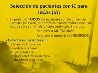 - En principio TODOS los pacientes con Insuficiencia
   Cardíaca (fe< 40%) sintomática o asintomática (Incluso
   los que sólo sufran disfunción ventricular) porque:
                      Reducen la MORTALIDAD
                      Reducen el número de INGRESOS
- Evitarlos en pacientes con:
   - Estenosis Arteria renal
   - Insuficiencia Renal
   - Hiperpotasemia
   - Hipotesión Arterial marcada
   - Intolerancia a los IECAs
 