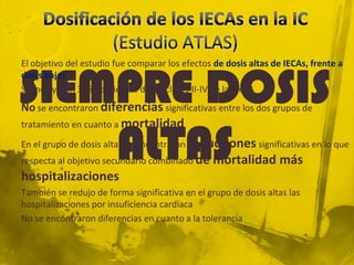 El objetivo del estudio fue comparar los efectos de dosis altas de IECAs, frente a


SIEMPRE DOSIS
dosis bajas
Se incluyeron 3164 pacientes de las clases II-IV de la NYHA
No se encontraron diferencias significativas entre los dos grupos de



    ALTAS
tratamiento en cuanto a mortalidad

En el grupo de dosis altas se encontraron reducciones significativas en lo que
respecta al objetivo secundario combinado de    mortalidad más
hospitalizaciones
También se redujo de forma significativa en el grupo de dosis altas las
hospitalizaciones por insuficiencia cardíaca
No se encontraron diferencias en cuanto a la tolerancia
 
