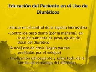 -Educar en el control de la ingesta hidrosalina
-Control de peso diario (por la mañana), en
      caso de aumento de peso, ajuste de
      dosis del diurético
- Autoajuste de dosis (según pautas
      prefijadas por el médico)
- Implicación del paciente y sobre todo de la
      familia en el manejo del diurético
 