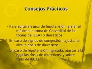 - Para evitar riesgos de hipotensión, alejar al
      máximo la toma de Carvedilol de las
      tomas de IECAs o diuréticos
- En caso de signos de congestión, ajustar al
      alza la dosis de diuréticos
- En caso de hipotensión marcada, ajustar a la
      baja las dosis de diuréticos, y sobre
      todo de IECAs
 