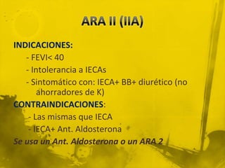 INDICACIONES:
   - FEVI< 40
   - Intolerancia a IECAs
   - Sintomático con: IECA+ BB+ diurético (no
       ahorradores de K)
CONTRAINDICACIONES:
    - Las mismas que IECA
    - IECA+ Ant. Aldosterona
Se usa un Ant. Aldosterona o un ARA 2
 